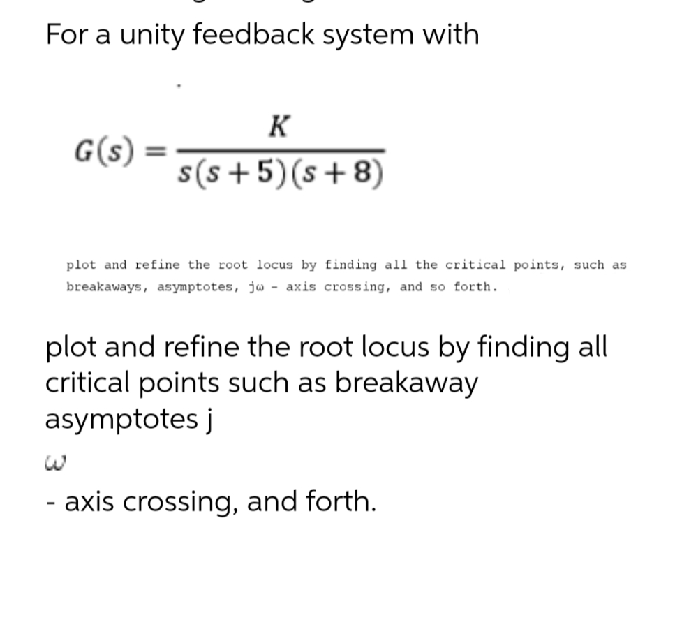For a unity feedback system with
G(s)
لا
=
K
s(s+5)(s+8)
plot and refine the root locus by finding all the critical points, such as
breakaways, asymptotes, jw axis crossing, and so forth.
plot and refine the root locus by finding all
critical points such as breakaway
asymptotes j
- axis crossing, and forth.