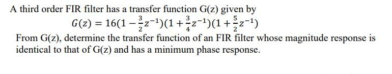 A third order FIR filter has a transfer function G(z) given by
G(z) = 16(1 − ³-z-¹)(1+²-z-¹)(1+z−¹)
From G(z), determine the transfer function of an FIR filter whose magnitude response is
identical to that of G(z) and has a minimum phase response.
