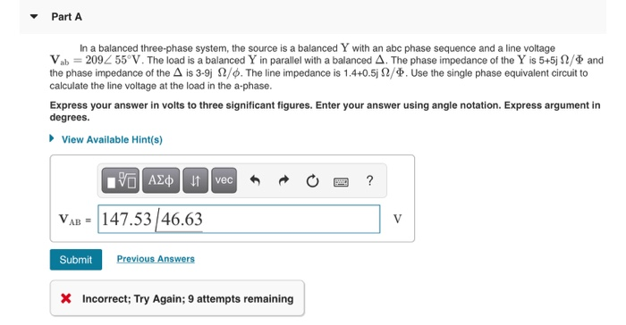 In a balanced three-phase system, the source is a balanced Y with an abc phase sequence and a line voltage
Vab = 2092 55°V. The load is a balanced Y in parallel with a balanced A. The phase impedance of the Y is 5+5j N/Þ and
the phase impedance of the A is 3-9j N/Ø. The line impedance is 1.4+0.5j 2/P. Use the single phase equivalent circuit to
calculate the line voltage at the load in the a-phase.
Express your answer in volts to three significant figures. Enter your answer using angle notation. Express argument in
degrees.
• View Available Hint(s)
AEo t vec
?
VAB = 147.53/46.63
V
