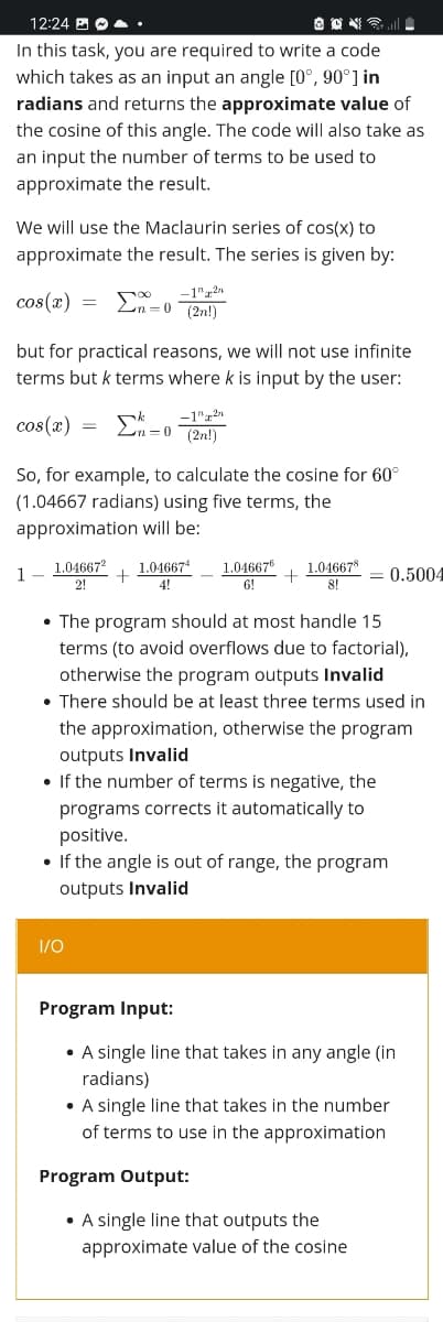 12:24 B O A:
In this task, you are required to write a code
which takes as an input an angle [0°, 90°] in
radians and returns the approximate value of
the cosine of this angle. The code will also take as
an input the number of terms to be used to
approximate the result.
We will use the Maclaurin series of cos(x) to
approximate the result. The series is given by:
cos(x) =
-1"22
(2n!)
but for practical reasons, we will not use infinite
terms but k terms where k is input by the user:
cos(x)
Ln =0
(2n!)
So, for example, to calculate the cosine for 60°
(1.04667 radians) using five terms, the
approximation will be:
1.04667
1.04667"
6!
1
1.04667
1.046678
= 0.5004
2!
4!
8!
• The program should at most handle 15
terms (to avoid overflows due to factorial),
otherwise the program outputs Invalid
• There should be at least three terms used in
the approximation, otherwise the program
outputs Invalid
• If the number of terms is negative, the
programs corrects it automatically to
positive.
• If the angle is out of range, the program
outputs Invalid
1/0
Program Input:
• A single line that takes in any angle (in
radians)
• A single line that takes in the number
of terms to use in the approximation
Program Output:
• A single line that outputs the
approximate value of the cosine
