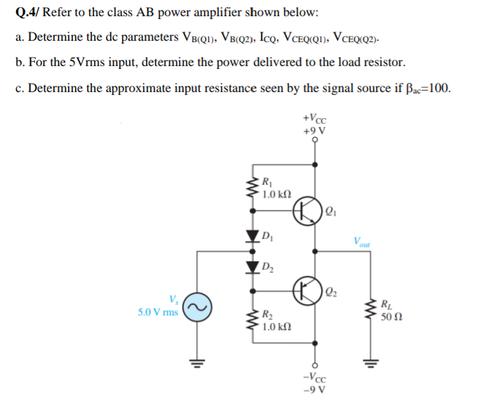 Q.4/ Refer to the class AB power amplifier shown below:
a. Determine the de parameters VB(Q1), VB(Q2), IcQ, VCEQ(QI), VCEQ(Q2)-
b. For the 5Vrms input, determine the power delivered to the load resistor.
c. Determine the approximate input resistance seen by the signal source if Bac=100.
+Vcc
+9 V
R
1.0 kN
D
D2
Q2
RL
50 Ω
5.0 V rms
R2
1.0 kN
-Vcc
-9 V
