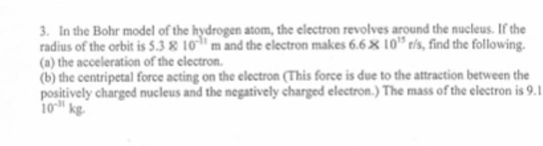 3. In the Bohr model of the hydrogen atom, the electron revolves around the nucleus. If the
radius of the orbit is 5.3 & 10" m and the electron makes 6.6× 10" ris, find the following.
(a) the acceleration of the electron.
(b) the centripetal force acting on the electron (This force is due to the attraction between the
positively charged nucleus and the negatively charged electron.) The mass of the electron is 9.1
10 kg
