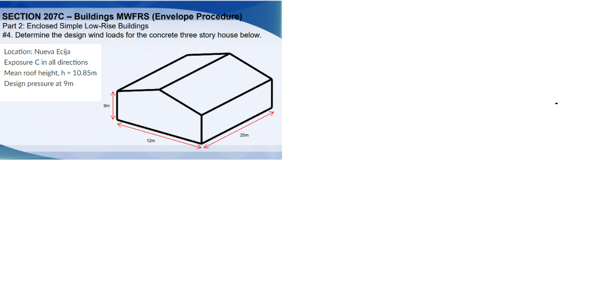 SECTION 207C - Buildings MWFRS (Envelope Procedure)
Part 2: Enclosed Simple Low-Rise Buildings
#4. Determine the design wind loads for the concrete three story house below.
Location: Nueva Ecija
Exposure C in all directions
Mean roof height, h = 10.85m
Design pressure at 9m
9m
12m
25m