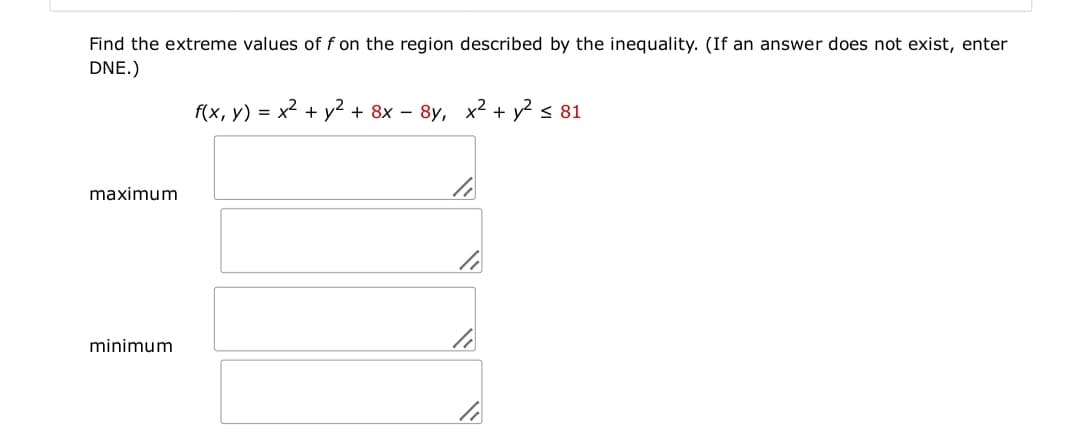 Find the extreme values of f on the region described by the inequality. (If an answer does not exist, enter
DNE.)
f(x, y) = x² + y² + 8x – 8y, x2 + y2 < 81
maximum
minimum
