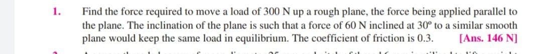 1.
Find the force required to move a load of 300 N up a rough plane, the force being applied parallel to
the plane. The inclination of the plane is such that a force of 60 N inclined at 30° to a similar smooth
plane would keep the same load in equilibrium. The coefficient of friction is 0.3.
[Ans. 146 N]
