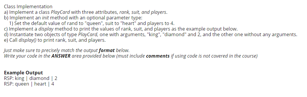 Class Implementation
a) Implement a class PlayCard with three attributes, rank, suit, and players.
b) Implement an init method with an optional parameter type:
1) Set the default value of rand to "queen", suit to "heart" and players to 4.
c) Implement a display method to print the values of rank, suit, and players as the example output below.
d) Instantiate two objects of type PlayCard, one with arguments, "king", "diamond" and 2, and the other one without any arguments.
e) Call display() to print rank, suit, and players.
Just make sure to precisely match the output format below.
Write your code in the ANSWER area provided below (must include comments if using code is not covered in the course)
Example Output
RSP: king | diamond | 2
RSP: queen | heart | 4
