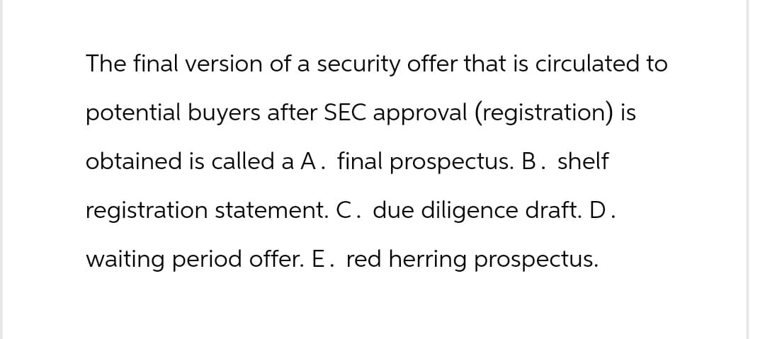 The final version of a security offer that is circulated to
potential buyers after SEC approval (registration) is
obtained is called a A. final prospectus. B. shelf
registration statement. C. due diligence draft. D.
waiting period offer. E. red herring prospectus.
