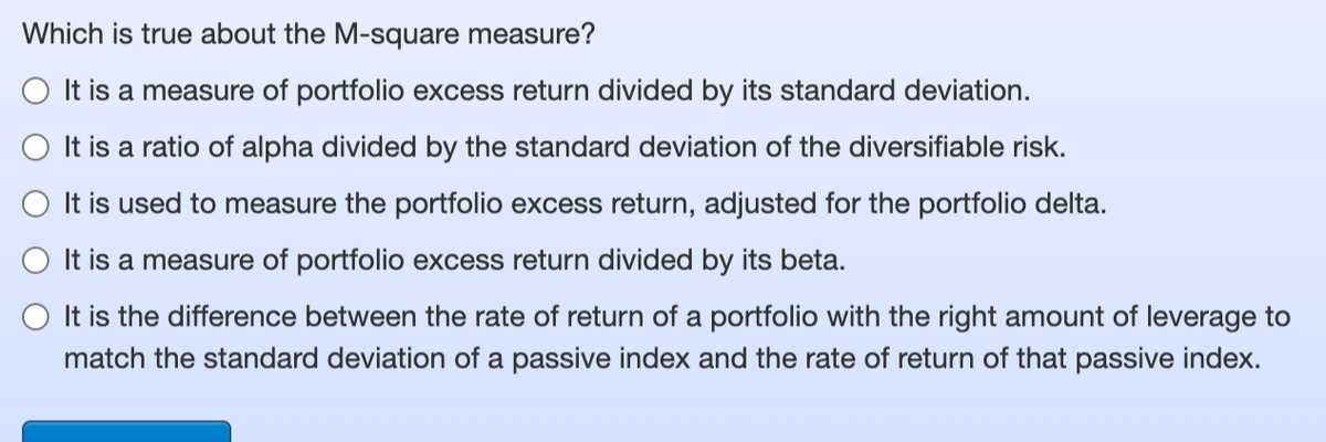 Which is true about the M-square measure?
It is a measure of portfolio excess return divided by its standard deviation.
It is a ratio of alpha divided by the standard deviation of the diversifiable risk.
It is used to measure the portfolio excess return, adjusted for the portfolio delta.
It is a measure of portfolio excess return divided by its beta.
It is the difference between the rate of return of a portfolio with the right amount of leverage to
match the standard deviation of a passive index and the rate of return of that passive index.