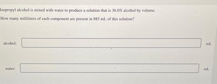 Isopropyl alcohol is mixed with water to produce a solution that is 36.0% alcohol by volume.
How many
milliliters of each component are present in 885 mL of this solution?
alcohol:
water:
mL
mL