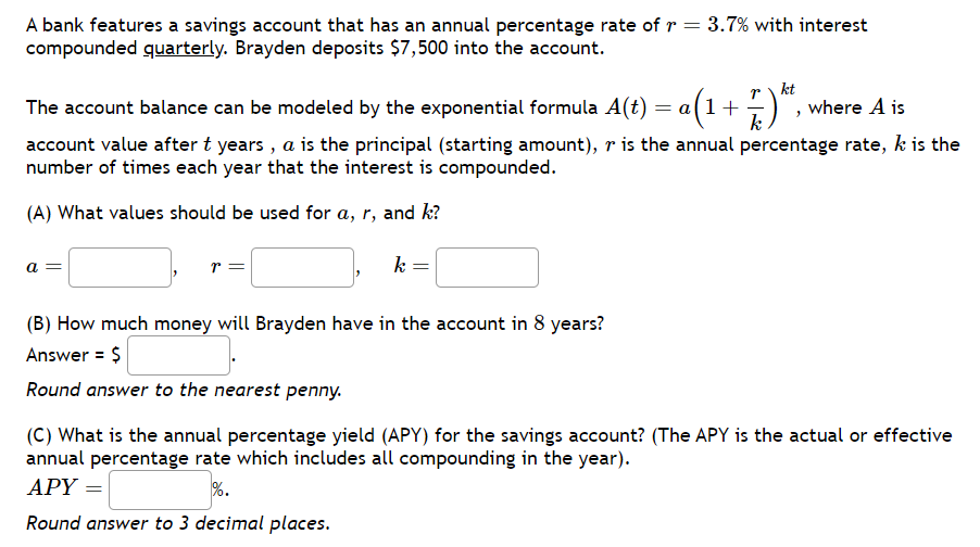 A bank features a savings account that has an annual percentage rate of r = 3.7% with interest
compounded quarterly. Brayden deposits $7,500 into the account.
kt
The account balance can be modeled by the exponential formula A(t) = a(1 + ·
a(1+7.) *
where A is
account value after t years, a is the principal (starting amount), r is the annual percentage rate, k is the
number of times each year that the interest is compounded.
(A) What values should be used for a, r, and k?
a
r =
k
(B) How much money will Brayden have in the account in 8 years?
Answer = $
Round answer to the nearest penny.
(C) What is the annual percentage yield (APY) for the savings account? (The APY is the actual or effective
annual percentage rate which includes all compounding in the year).
APY =
%.
Round answer to 3 decimal places.