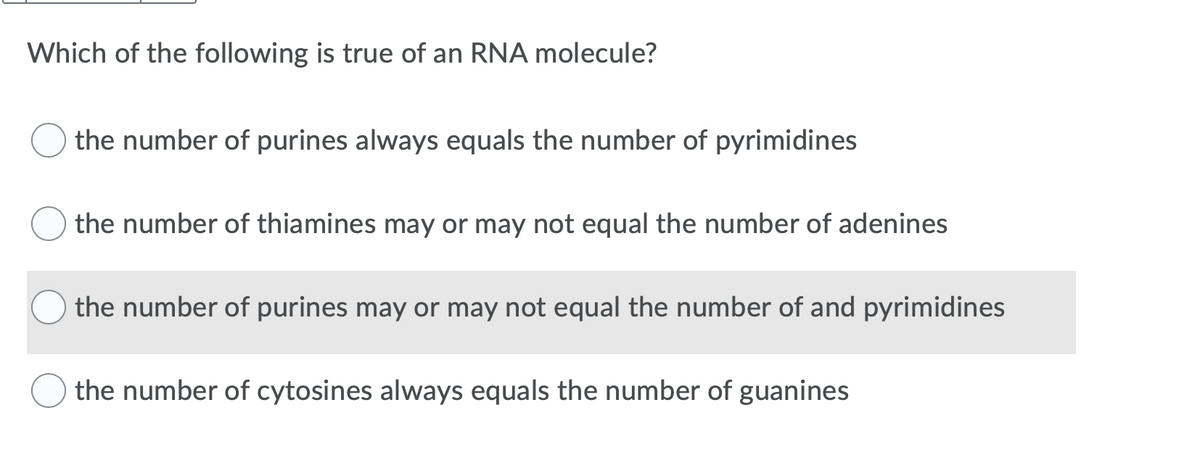Which of the following is true of an RNA molecule?
the number of purines always equals the number of pyrimidines
the number of thiamines may or may not equal the number of adenines
the number of purines may or may not equal the number of and pyrimidines
the number of cytosines always equals the number of guanines
