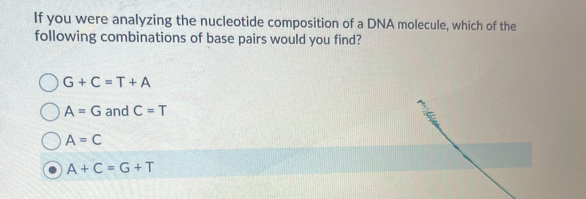 If you were analyzing the nucleotide composition of a DNA molecule, which of the
following combinations of base pairs would you find?
OG+C = T+ A
OA = G and C = T
OA =C
O A+ C = G+ T
