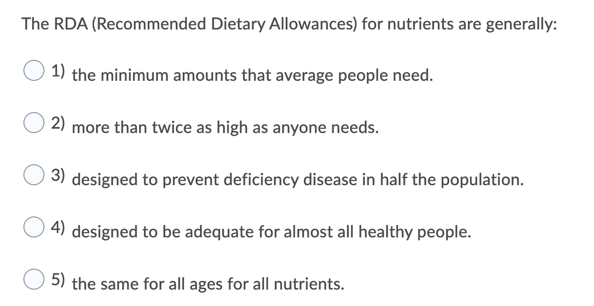 The RDA (Recommended Dietary Allowances) for nutrients are generally:
1) the minimum amounts that average people need.
2)
more than twice as high as anyone needs.
3) designed to prevent deficiency disease in half the population.
4) designed to be adequate for almost all healthy people.
5) the same for all ages for all nutrients.

