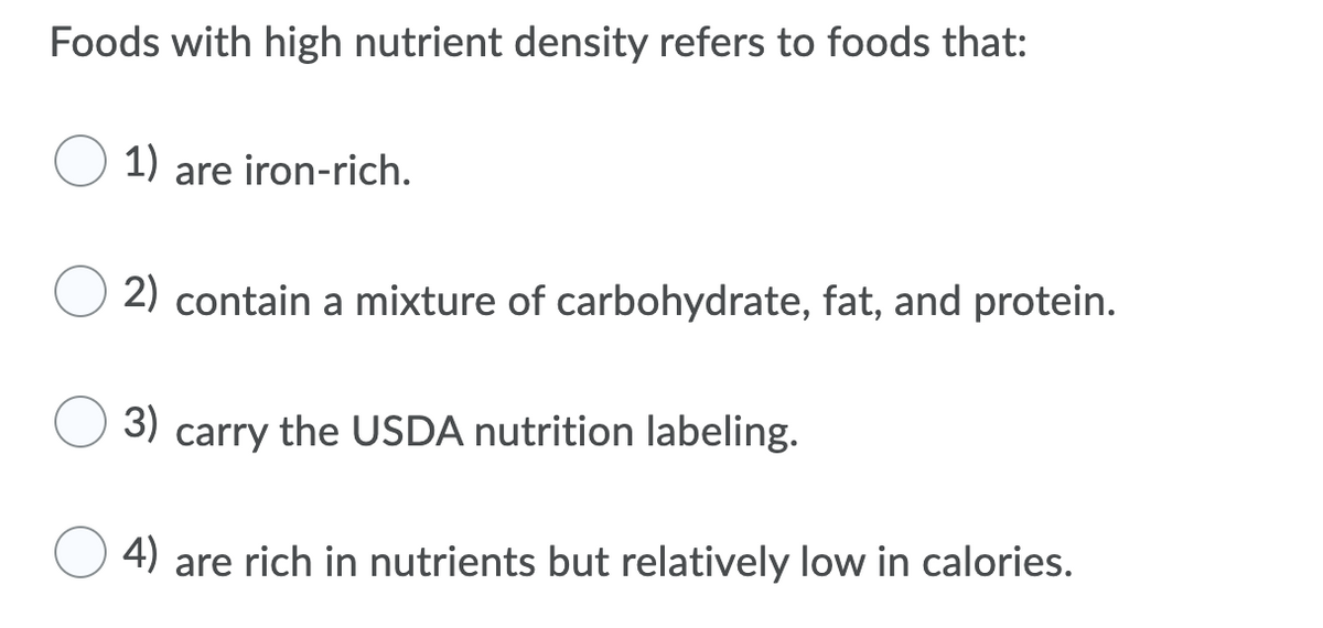 Foods with high nutrient density refers to foods that:
1) are iron-rich.
2) contain a mixture of carbohydrate, fat, and protein.
3)
carry the USDA nutrition labeling.
4)
are rich in nutrients but relatively low in calories.
