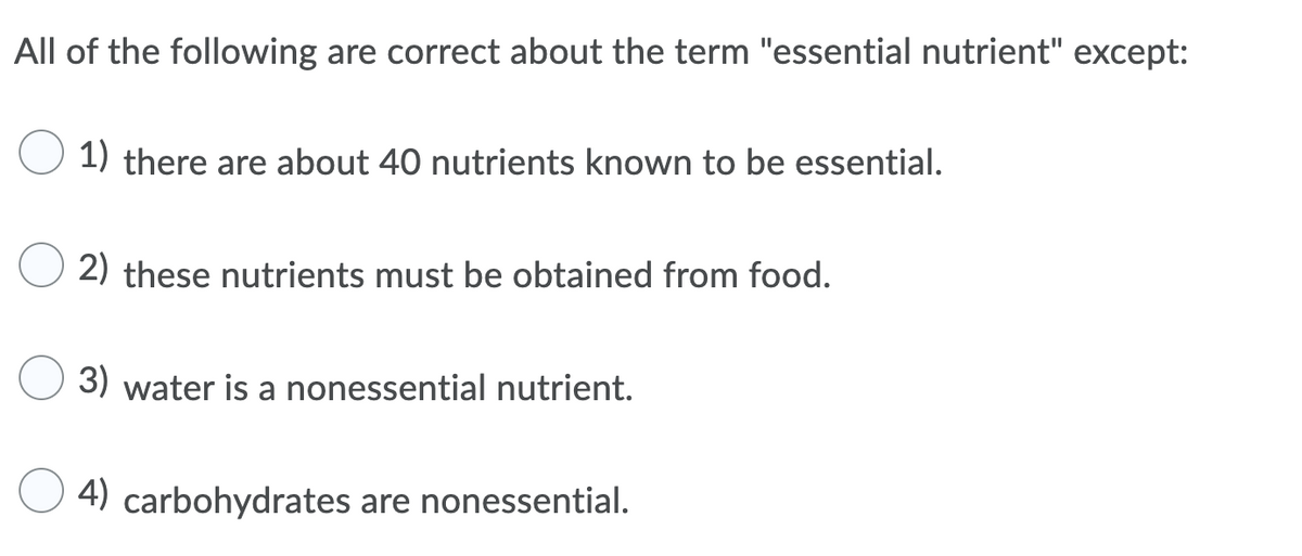 All of the following are correct about the term "essential nutrient" except:
1) there are about 40 nutrients known to be essential.
2) these nutrients must be obtained from food.
3) water is a nonessential nutrient.
4) carbohydrates are nonessential.
