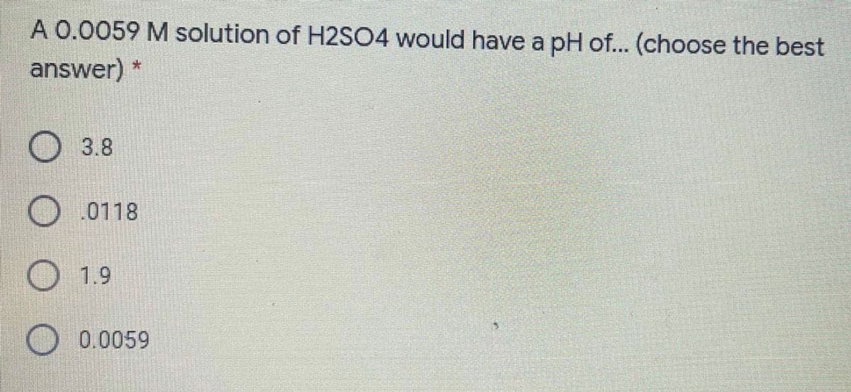 A 0.0059 M solution of H2SO4 would have a pH of... (choose the best
answer) *
O 3.8
O0118
O1.9
0.0059
