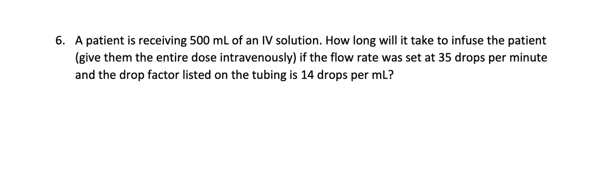 6. A patient is receiving 500 mL of an IV solution. How long will it take to infuse the patient
(give them the entire dose intravenously) if the flow rate was set at 35 drops per minute
and the drop factor listed on the tubing is 14 drops per mL?
