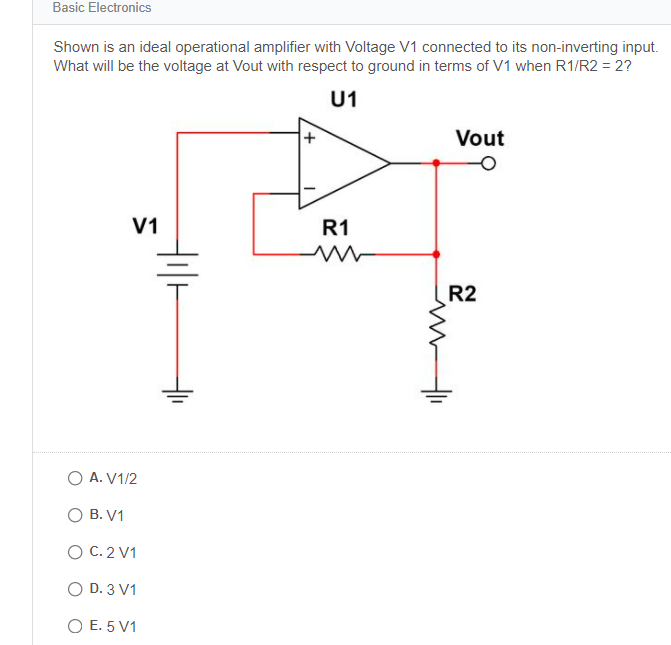 Basic Electronics
Shown is an ideal operational amplifier with Voltage V1 connected to its non-inverting input.
What will be the voltage at Vout with respect to ground in terms of V1 when R1/R2 = 2?
U1
Vout
V1
R1
R2
O A. V1/2
O B. V1
O C. 2 V1
O D. 3 V1
O E. 5 V1
