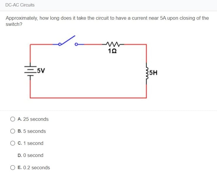 DC-AC Circuits
Approximately, how long does it take the circuit to have a current near 5A upon closing of the
switch?
5V
5H
O A. 25 seconds
B. 5 seconds
O C. 1 second
D. O second
O E. 0.2 seconds
