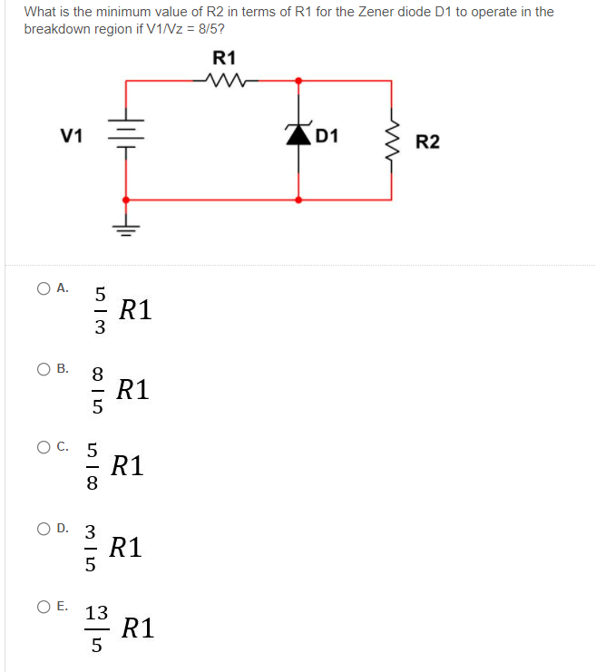 What is the minimum value of R2 in terms of R1 for the Zener diode D1 to operate in the
breakdown region if V1NZ = 8/5?
R1
V1
D1
R2
O A.
R1
5
-
3
8
R1
O C. 5
R1
8
-
O D. 3
R1
OE.
13
* R1
5
두
B.
