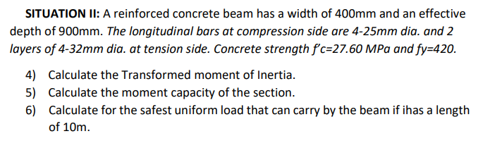 SITUATION II: A reinforced concrete beam has a width of 400mm and an effective
depth of 900mm. The longitudinal bars at compression side are 4-25mm dia. and 2
layers of 4-32mm dia. at tension side. Concrete strength fc=27.60 MPa and fy=420.
4) Calculate the Transformed moment of Inertia.
5) Calculate the moment capacity of the section.
6) Calculate for the safest uniform load that can carry by the beam if ihas a length
of 10m.
