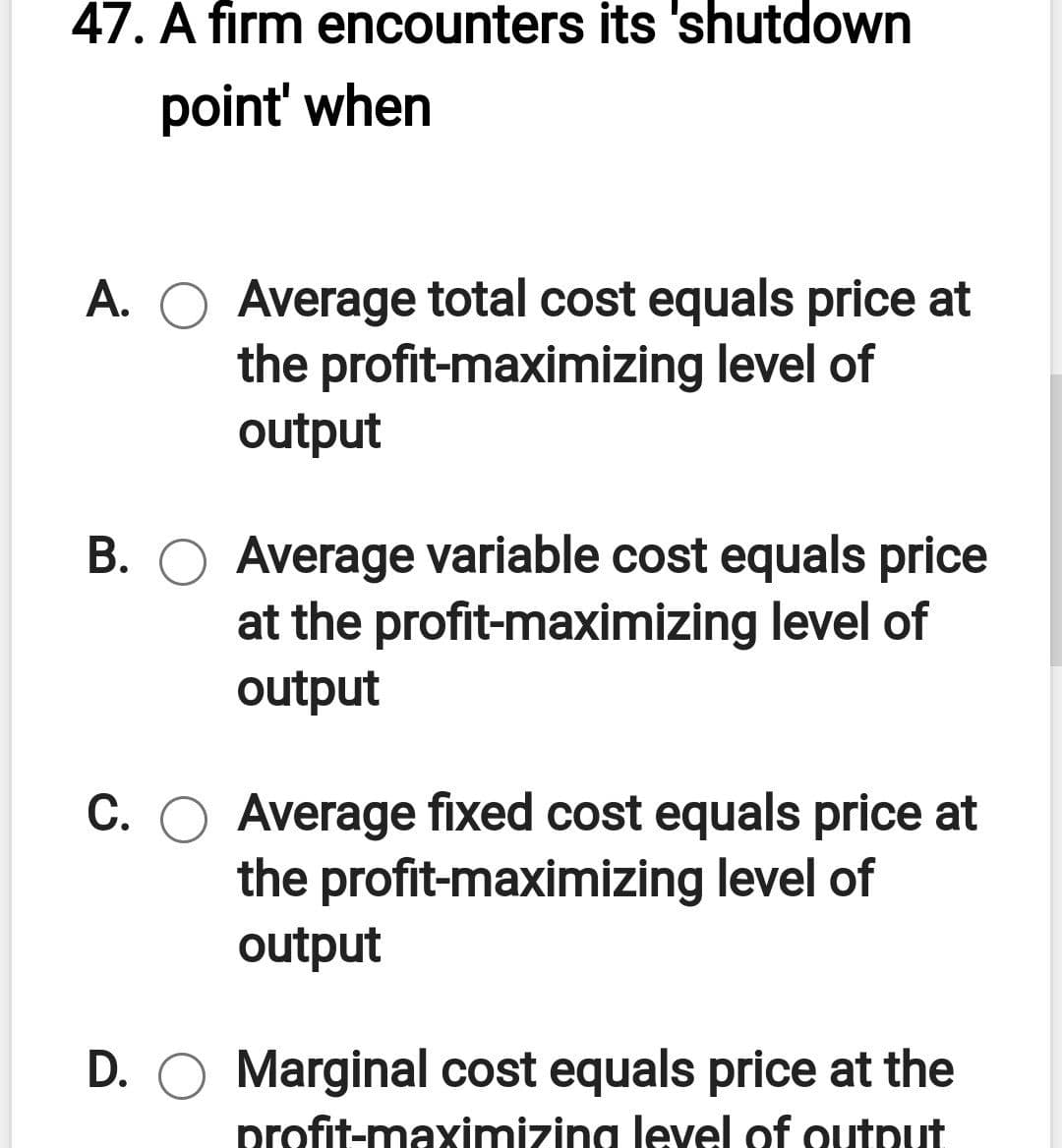 47. A firm encounters its 'shutdown
point' when
A. O Average total cost equals price at
the profit-maximizing level of
output
B. O Average variable cost equals price
at the profit-maximizing level of
output
C. O Average fixed cost equals price at
the profit-maximizing level of
output
D. O Marginal cost equals price at the
profit-maximizing level of output
