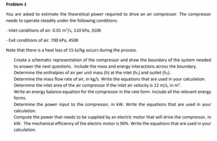 Problem 1
You are asked to estimate the theoretical power required to drive an air compressor. The compressor
needs to operate steadily under the following conditions.
-Inlet conditions of air: 0.01 m³/s, 110 kPa, 310K
- Exit conditions of air: 700 kPa, 450K
Note that there is a heat loss of 15 kJ/kg occurs during the process.
Create a schematic representation of the compressor and draw the boundary of the system needed
to answer the next questions. Include the mass and energy interactions across the boundary.
Determine the enthalpies of air per unit mass (h) at the inlet (h) and outlet (h₂).
Determine the mass flow rate of air, in kg/s. Write the equations that are used in your calculation.
Determine the inlet area of the air compressor if the inlet air velocity is 12 m/s, in m².
Write an energy balance equation for the compressor in the rate form. Include all the relevant energy
forms.
Determine the power input to the compressor, in kW. Write the equations that are used in your
calculation.
Compute the power that needs to be supplied by an electric motor that will drive the compressor, in
kW. The mechanical efficiency of the electric motor is 90%. Write the equations that are used in your
calculation.