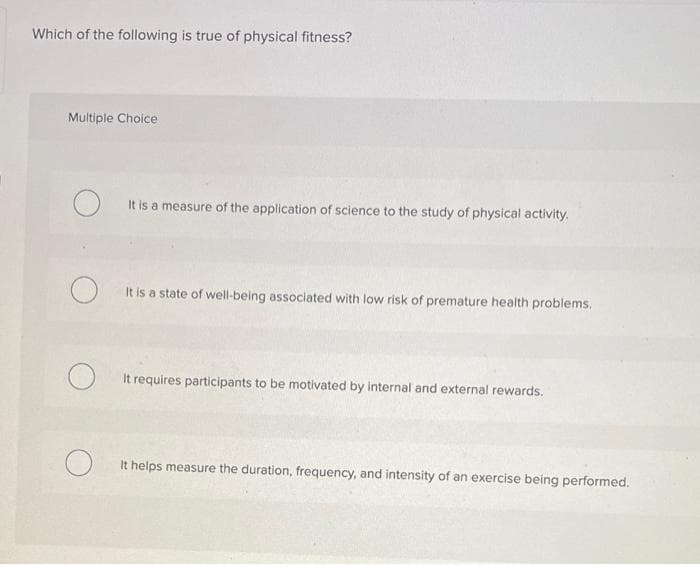 Which of the following is true of physical fitness?
Multiple Choice.
O
O
O
It is a measure of the application of science to the study of physical activity.
It is a state of well-being associated with low risk of premature health problems.
It requires participants to be motivated by internal and external rewards.
It helps measure the duration, frequency, and intensity of an exercise being performed.