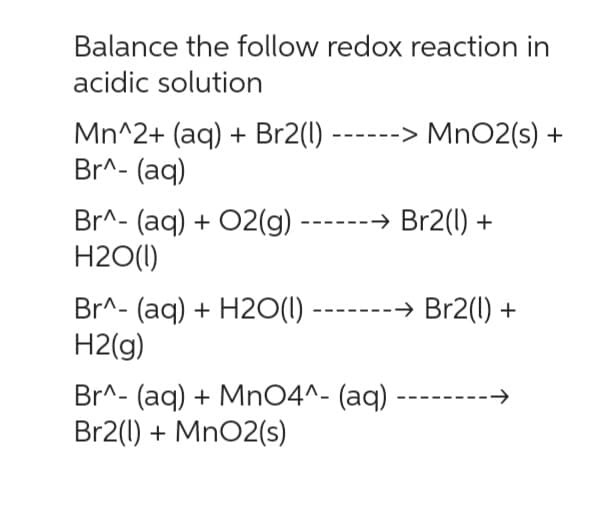 Balance the follow redox reaction in
acidic solution
Mn^2+ (aq) + Br2(1) ------> MnO2 (s) +
Br^- (aq)
Br^- (aq) + O2(g) ------→ Br2(1) +
H2O(1)
Br^- (aq) + H2O(l)
H2(g)
Br^- (aq) + MnO4^- (aq)
Br2(1) + MnO2(s)
→ Br2(1) +
-->>