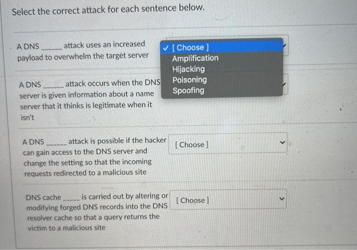 Select the correct attack for each sentence below.
A DNS
attack uses an increased
payload to overwhelm the target server
A DNS
attack occurs when the DNS
server is given information about a name
server that it thinks is legitimate when it
isn't
✓
A DNS
attack is possible if the hacker
can gain access to the DNS server and
change the setting so that the incoming
requests redirected to a malicious site
DNS cache is carried out by altering or
modifying forged DNS records into the DNS
resolver cache so that a query returns the
victim to a malicious site
[Choose ]
Amplification
Hijacking
Poisoning
Spoofing
[Choose]
[Choose]