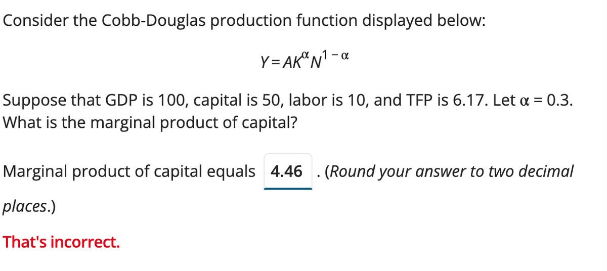 Consider the Cobb-Douglas production function displayed below:
Y=AK N¹ -
Suppose that GDP is 100, capital is 50, labor is 10, and TFP is 6.17. Let α = 0.3.
What is the marginal product of capital?
Marginal product of capital equals 4.46 . (Round your answer to two decimal
places.)
That's incorrect.