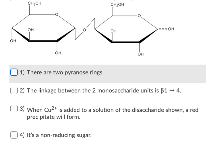 OH
CH₂OH
OH
OH
1) There are two pyranose rings
CH₂OH
OH
4) It's a non-reducing sugar.
OH
MOH
2) The linkage between the 2 monosaccharide units is ß1 → 4.
3) When Cu²+ is added to a solution of the disaccharide shown, a red
precipitate will form.
