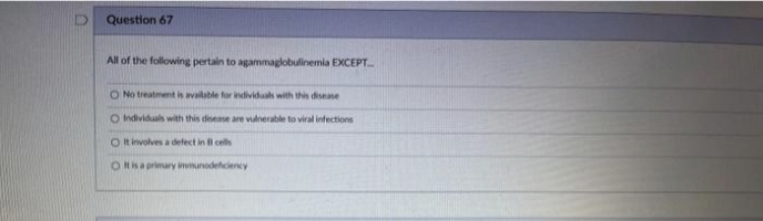 Question 67
All of the following pertain to agammaglobulinemia EXCEPT.....
O No treatment is available for individuals with this disease
O Individuals with this disease are vulnerable to viral infections
O It involves a defect in B cells
O It is a primary immunodeficiency