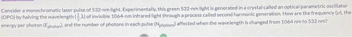 Consider a monochromatic laser pulse of 532-nm light. Experimentally, this green 532-nm light is generated in a crystal called an optical parametric oscillator
(OPO) by halving the wavelength (A) of invisible 1064-nm infrared fight through a process called second harmonic generation. How are the frequency (1), the
energy per photon (Ephoton), and the number of photons in each pulse (Nphotons) affected when the wavelength is changed from 1064 nm to 532 nm?