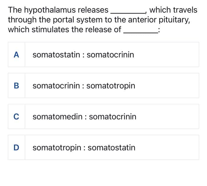 The hypothalamus
releases
which travels
through the portal system to the anterior pituitary,
which stimulates the release of
A somatostatin: somatocrinin
B
somatocrinin somatotropin
C somatomedin: somatocrinin
D
somatotropin: somatostatin