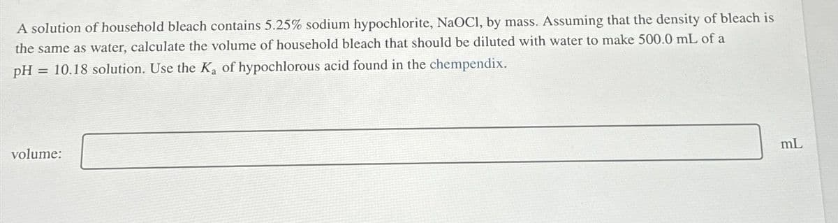 A solution of household bleach contains 5.25% sodium hypochlorite, NaOCI, by mass. Assuming that the density of bleach is
the same as water, calculate the volume of household bleach that should be diluted with water to make 500.0 mL of a
pH = 10.18 solution. Use the Ka of hypochlorous acid found in the chempendix.
volume:
mL