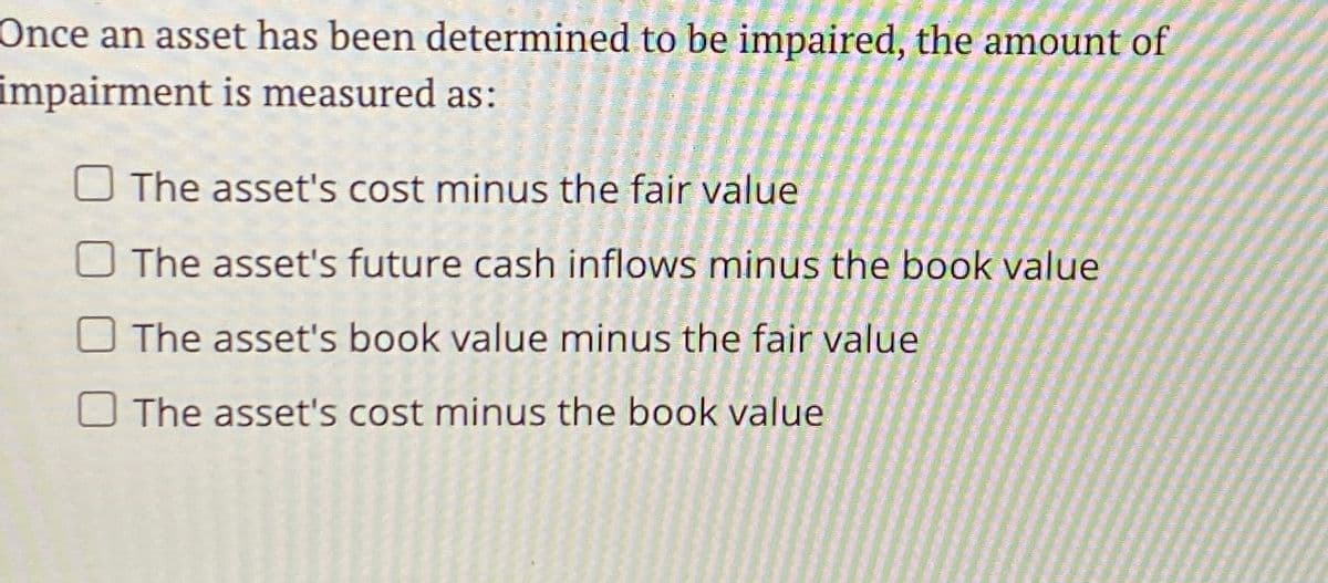 Once an asset has been determined to be impaired, the amount of
impairment is measured as:
The asset's cost minus the fair value
The asset's future cash inflows minus the book value
The asset's book value minus the fair value
The asset's cost minus the book value