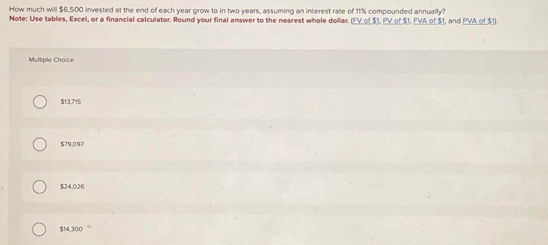 How much will $6,500 invested at the end of each year grow to in two years, assuming an interest rate of 11% compounded annually?
Note: Use tables, Excel, or a financial calculator. Round your final answer to the nearest whole dollar. (FV of $1, PV of $1, FVA of $1, and PVA of $1).
Multiple Choice
о
$13,715
O
$79,097
$24,026
О
$14,300