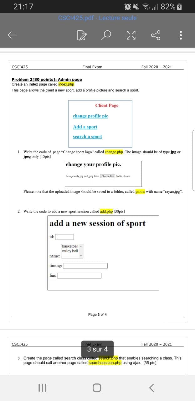 21:17
82%
CSCI425.pdf - Lecture seule
CSCI425
Final Exam
Fall 2020 - 2021
Problem 2[80 points): Admin page
Create an index page called index.php
This page allows the client a new sport, add a profile picture and search a sport.
Client Page
change profile pic
Add a sport
search a sport
1. Write the code of page "Change sport logo" called change.php. The image should be of type jpg or
jpeg only [15pts]
change your profile pic.
Accept only jpg and jpeg files. Choose File No fic chosan
Please note that the uploaded image should be saved in a folder, called pics with name "rayan.jpg".
2. Write the code to add a new sport session called add.php [30pts]
add a new session of sport
id:
basketball
volley ball
name:
timing:
fee:
Page 3 of 4
CSCI425
Final Exam
Fall 2020 - 2021
3 sur 4
3. Create the page called search class called search.php that enables searching a class. This
page should call another page called searchsession.php using ajax. [35 pts]
II
...
