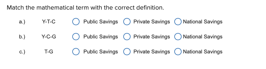 Match the mathematical term with the correct definition.
a.)
Y-T-C
Public Savings
Private Savings
O National Savings
b.)
Y-C-G
Public Savings
Private Savings
O National Savings
c.)
T-G
Public Savings
Private Savings
National Savings
