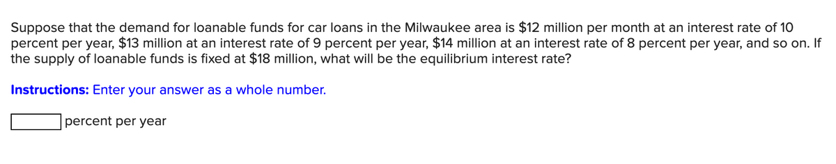 Suppose that the demand for loanable funds for car loans in the Milwaukee area is $12 million per month at an interest rate of 1O
percent per year, $13 million at an interest rate of 9 percent per year, $14 million at an interest rate of 8 percent per year, and so on. If
the supply of loanable funds is fixed at $18 million, what will be the equilibrium interest rate?
Instructions: Enter your answer as a whole number.
percent per year
