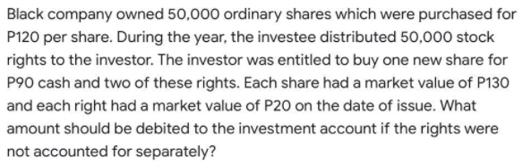 Black company owned 50,000 ordinary shares which were purchased for
P120 per share. During the year, the investee distributed 50,000 stock
rights to the investor. The investor was entitled to buy one new share for
P90 cash and two of these rights. Each share had a market value of P130
and each right had a market value of P20 on the date of issue. What
amount should be debited to the investment account if the rights were
not accounted for separately?
