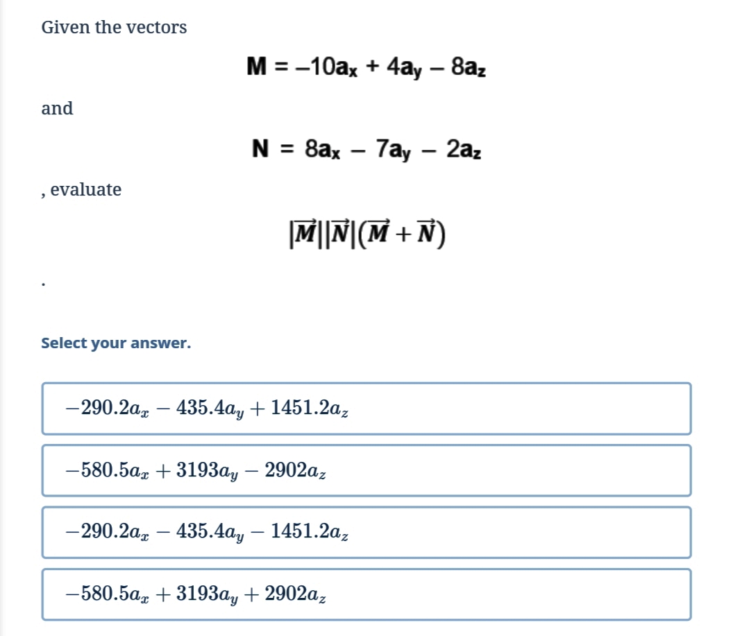 Given the vectors
M = -10ax + 4ay – 8az
and
N = 8ax – 7ay – 2az
evaluate
|M||N|(M + Ñ)
Select your answer.
— 290.2а, — 435.4аy + 1451.2а,
-580.5az + 3193a, – 2902az
-290.2a, – 435.4ay – 1451.2a,
—580.5а, + 319Зау + 2902а,
