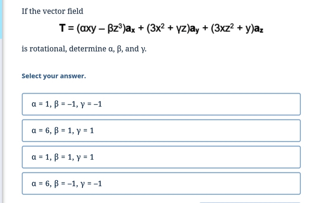 If the vector field
T-(аху — Bz)ах + (3x? + үz)ay + (3xz? + у)а,
is rotational, determine a, ß, and y.
Select your answer.
а 3 1, В 3D -1, у %3D -1
3 6, В 3 1, у 3D1
a =
a = 1, B = 1, y = 1
= 6, B = -1, y = -1
