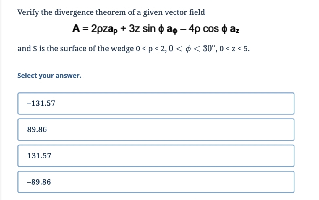 Verify the divergence theorem of a given vector field
A = 2pzap + 3z sin o a, – 4p cos o az
and S is the surface of the wedge 0 <p < 2, 0 < ¢ < 30°, 0 < z < 5.
Select your answer.
-131.57
89.86
131.57
-89.86
