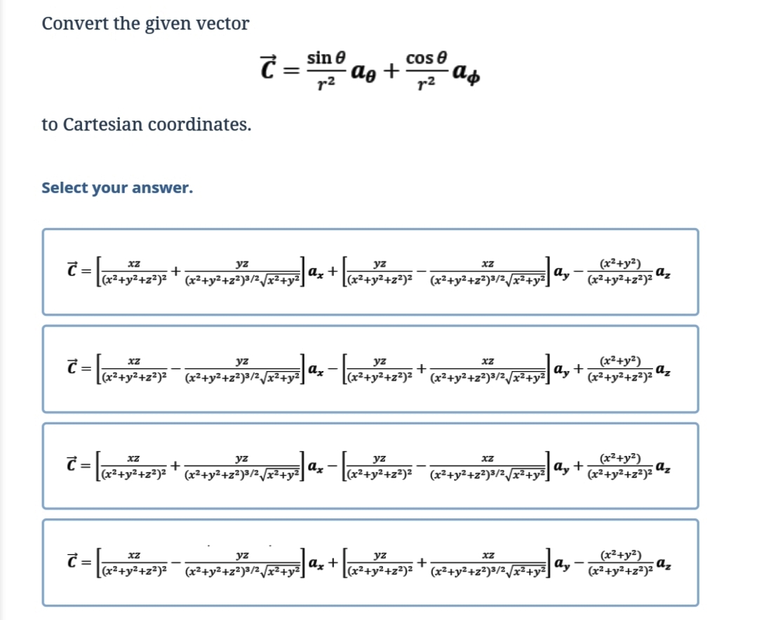 Convert the given vector
sin e
cos e
C =
r2
ag +
r2
to Cartesian coordinates.
Select your answer.
(x²+y²)
az
(x²+y²+z²)²
yz
xZ
[(x²+y²+z²)= ™ x²+y²+2*)>/2_/x²+y%] dx + l+y42
[(x²+y²+z²)²
a,
(x²+y²+z²)³/2/x²+y²
(x²+y²)
a, +
(x²+y²+z²)²
yz
yz
а, —
(x²+y²+z²)²
(x²+y²+z²)³/2/x²+y²
(x²+y²+z²)² ' (x²+y²+z?)3/2/x²+y²]
C = a+y²+z*)*
(x²+y²)
az
(x²+y²+z²)²
yz
yz
%3D
+
(x²+y²+z²)³/2/x²+y Ux -
(x²+y²+z²)²
(x²+y²+z²)³/2/x²+y²
a, +
(x²+y²)
az
(x²+y²+z²)²
xz
yz
yz
[(x²+y²+z²)²
(x²+y²+z²)³/2/x²+y²]
Az
+
[(x²+y²+z²)²
