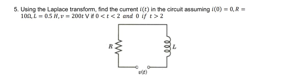 5. Using the Laplace transform, find the current i(t) in the circuit assuming i(0) = 0, R =
100, L = 0.5 H,v = 200t V if 0 < t < 2 and 0 if t> 2
R
v(t)
