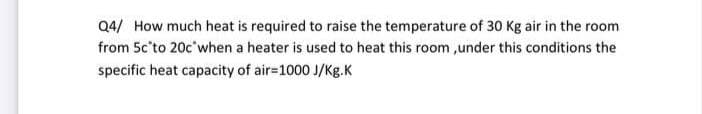 Q4/ How much heat is required to raise the temperature of 30 Kg air in the room
from 5c'to 20c'when a heater is used to heat this room ,under this conditions the
specific heat capacity of air=1000 J/Kg.K
