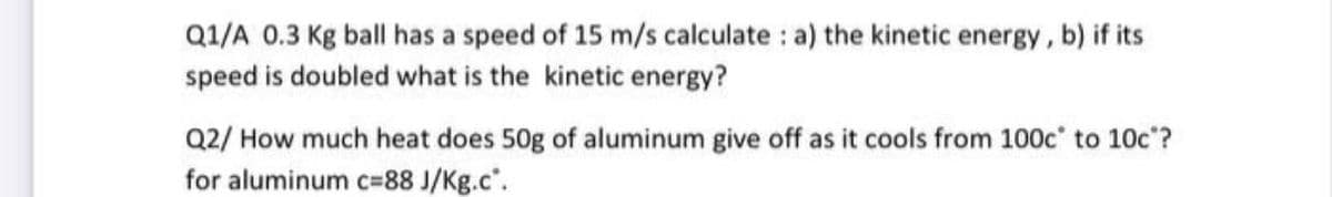 Q1/A 0.3 Kg ball has a speed of 15 m/s calculate : a) the kinetic energy, b) if its
speed is doubled what is the kinetic energy?
Q2/ How much heat does 50g of aluminum give off as it cools from 100c' to 10c?
for aluminum c=88 J/Kg.c".
