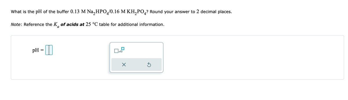 What is the pH of the buffer 0.13 M Na₂HPO4/0.16 M KH₂PO4? Round your answer to 2 decimal places.
Note: Reference the K of acids at 25 °C table for additional information.
pH I
=
x10
X
Ś